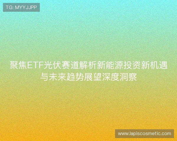聚焦ETF光伏赛道解析新能源投资新机遇与未来趋势展望深度洞察